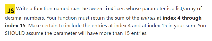 JS
Write a function named sum_between_indices whose parameter is a list/array of
decimal numbers. Your function must return the sum of the entries at index 4 through
index 15. Make certain to include the entries at index 4 and at index 15 in your sum. You
SHOULD assume the parameter will have more than 15 entries.
