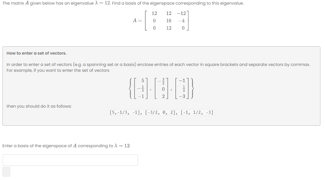 The matrix A given below has an eigenvalue A = 12. Find a basis of the eigenspace corresponding to this eigenvalue.
12
12
-12
A =
16
-4
12
How to enter a set of vectors.
In order to enter a set of vectors (e.g. a spanning set or a basis) enclose entries of each vector in square brackets and separate vectors by commas.
For example, if you want to enter the set of vectors
5
2
3
then you should do it as follows:
[5,-1/3, -1], [-3/2, 0, 2], [-1, 1/2, -3]
Enter a basis of the eigenspace of A corresponding to A = 12:
