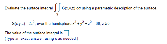 Evaluate the surface integral | G(x.y.z) do using a parametric description of the surface.
G(x.y.z) = 2z, over the hemisphere x +y° +z? = 36, z20
The value of the surface integral is
(Type an exact answer, using 1 as needed.)
