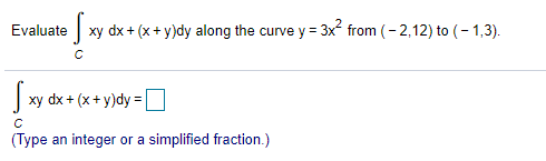 Evaluate
| xy dx + (x+ y)dy along the curve y = 3x from (- 2,12) to (- 1,3).
| xy dx + (x+ y)dy =
(Type an integer or a simplified fraction.)
