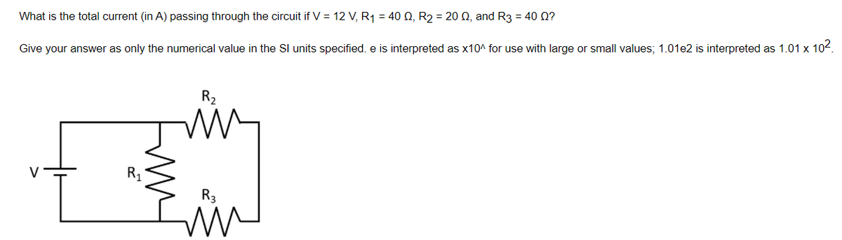 What is the total current (in A) passing through the circuit if V = 12 V, R1 = 40 Q, R2 = 20 Q, and R3 = 40 0?
Give your answer as only the numerical value in the SI units specified. e is interpreted as x10^ for use with large or small values; 1.01e2 is interpreted as 1.01 x 104.
R2
R1
R3
