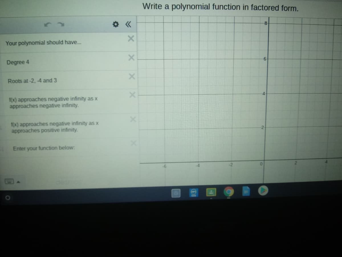 Write a polynomial function in factored form.
-8
Your polynomial should have..
Degree 4
6-
Roots at-2, -4 and 3
f(x) approaches negative infinity as x
approaches negative infinity.
f0x) approaches negative infinity as x
approaches positive infinity.
Enter your function below:
-6
X1
