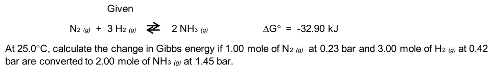 Given
N2 (g) + 3 H2 (g) 2 2 NH3 (g)
AG° = -32.90 kJ
At 25.0°C, calculate the change in Gibbs energy if 1.00 mole of N2 (9) at 0.23 bar and 3.00 mole of H2 (9) at 0.42
bar are converted to 2.00 mole of NH3 (9) at 1.45 bar.
