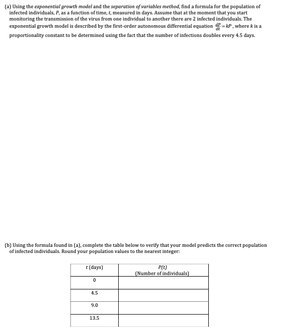 (a) Using the exponential growth model and the separation of variables method, find a formula for the population of
infected individuals, P, as a function of time, t, measured in days. Assume that at the moment that you start
monitoring the transmission of the virus from one individual to another there are 2 infected individuals. The
exponential growth model is described by the first-order autonomous differential equation = kP , where k is a
proportionality constant to be determined using the fact that the number of infections doubles every 4.5 days.
