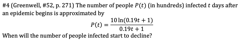 #4 (Greenwell, #52, p. 271) The number of people P(t) (in hundreds) infected t days after
an epidemic begins is approximated by
10 In (0.19t + 1)
P(t) =
0.19t + 1
When will the number of people infected start to decline?
