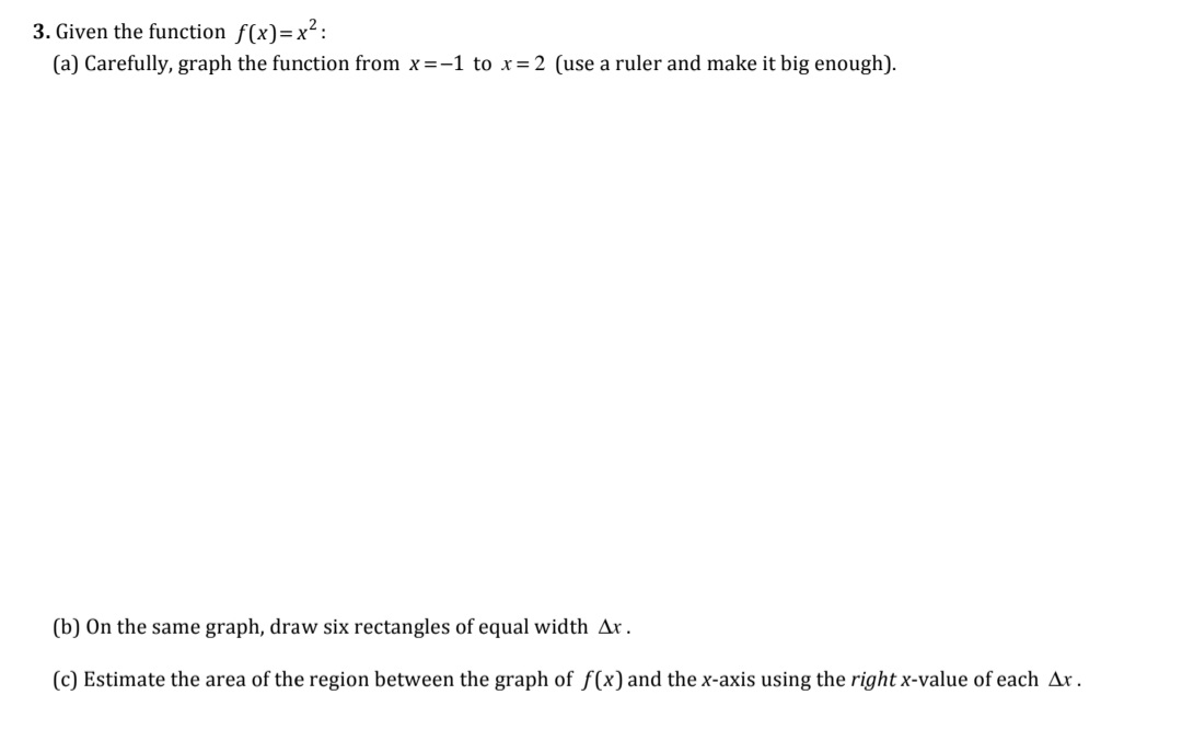 ### Problem 3: Analyzing the Function \( f(x) = x^2 \)

#### (a) Graphing the Function
First, carefully graph the function \( f(x) = x^2 \) over the interval from \( x = -1 \) to \( x = 2 \). Use a ruler to ensure the graph is accurate and large enough for clarity.

#### (b) Drawing Rectangles
On the same graph, draw six rectangles of equal width, denoted as \( \Delta x \).

#### (c) Estimating the Area
Estimate the area of the region between the graph of \( f(x) \) and the x-axis by using the right x-value of each \( \Delta x \).

### Detailed Graph Explanation

1. **Graph of \( f(x) = x^2 \)**:
   - Plot the function \( f(x) = x^2 \) from \( x = -1 \) to \( x = 2 \). This is a parabola opening upwards. 
   - Key points to plot would include:
     - \( (-1, 1) \)
     - \( (0, 0) \)
     - \( (1, 1) \)
     - \( (2, 4) \)

2. **Rectangles for Area Estimation**:
   - Divide the interval \([-1, 2]\) into six equal parts. So, each subinterval will have a width:
     \[
     \Delta x = \frac{(2 - (-1))}{6} = \frac{3}{6} = 0.5
     \]
   - The six subintervals will be \([-1, -0.5]\), \([-0.5, 0]\), \([0, 0.5]\), \([0.5, 1]\), \([1, 1.5]\), \([1.5, 2]\).

3. **Using Right x-value for Area Estimation**:
   - For each subinterval, use the right-hand endpoint to determine the height of the corresponding rectangle.
     - For \([-1, -0.5]\), the right endpoint is \(-0.5\).
     - For \([-0.5, 0]\), the right endpoint is \(0\).
     - For \([0, 0.