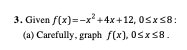 **Problem 3: Given \( f(x) = -x^2 + 4x + 12 \), \( 0 \leq x \leq 8 \):**

**(a) Carefully, graph \( f(x) \), \( 0 \leq x \leq 8 \).**

**Solution:**
To graph the function \( f(x) = -x^2 + 4x + 12 \) for the domain \( 0 \leq x \leq 8 \), follow these steps:

1. **Identify Key Points:**
   - **Vertex:** The vertex of a quadratic function \( ax^2 + bx + c \) can be found using \( x = -\frac{b}{2a} \).
     For \( f(x) = -x^2 + 4x + 12 \):
     \[
     a = -1, \quad b = 4, \quad c = 12
     \]
     \[
     x = -\frac{4}{2(-1)} = 2
     \]
     Substituting \( x = 2 \) into \( f(x) \) to find \( y \):
     \[
     f(2) = -(2)^2 + 4(2) + 12 = -4 + 8 + 12 = 16
     \]
     The vertex is at \( (2, 16) \).

2. **Find the Y-Intercept:**
   To find the y-intercept, set \( x = 0 \):
   \[
   f(0) = -(0)^2 + 4(0) + 12 = 12
   \]
   So, the y-intercept is \( (0, 12) \).

3. **Find the X-Intercepts:**
   To find the x-intercepts, set \( f(x) = 0 \):
   \[
   -x^2 + 4x + 12 = 0
   \]
   Solving the quadratic equation:
   \[
   x = \frac{-b \pm \sqrt{b^2 - 4ac}}{2a}
   \]
   \[
   x = \frac{-4 \pm \sqrt{16 + 48}}{-2}
   \]
   \[
   x = \frac