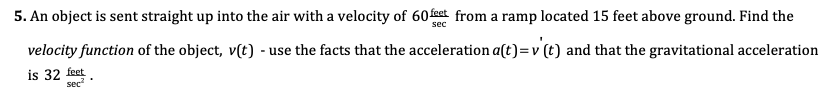 5. An object is sent straight up into the air with a velocity of 60feet from a ramp located 15 feet above ground. Find the
velocity function of the object, v(t) - use the facts that the acceleration a(t)=v (t) and that the gravitational acceleration
is 32 feet
