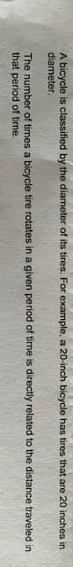 A bicycle is classified by the diameter of its tires. For example, a 20-inch bicycle has tires that are 20 inches in
diameter.
The number of times a bicycle tire rotates in a given period of time is directly related to the distance traveled in
that period of time.

