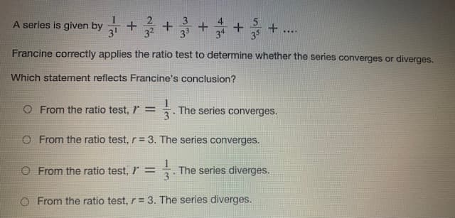 A series is given by
31
+ず
35
....
Francine correctly applies the ratio test to determine whether the series converges or diverges.
Which statement reflects Francine's conclusion?
O From the ratio test, r =
The series converges.
O From the ratio test, r = 3. The series converges.
O From the ratio test, r =
3
The series diverges.
O From the ratio test, r = 3. The series diverges.
