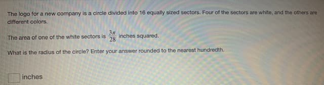 The logo for a new company is a circle divided into 16 equally sized sectors. Four of the sectors are white, and the others are
different colors.
The area of one of the white sectors is
28
inches squared.
What is the radius of the circle? Enter your answer rounded to the nearest hundredth.
inches
