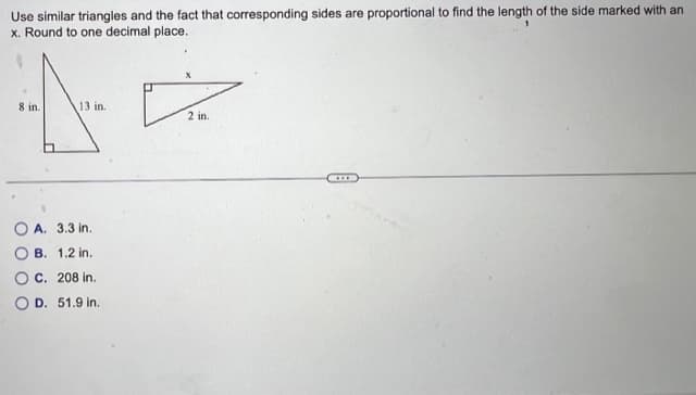 Use similar triangles and the fact that corresponding sides are proportional to find the length of the side marked with an
x. Round to one decimal place.
8 in.
13 in.
A. 3.3 in.
B. 1.2 in.
C. 208 in.
D. 51.9 in.
X
D
2 in.