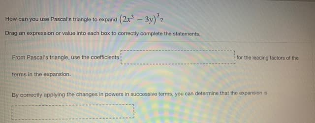 How can you use Pascal's triangle to expand (2x - 3y)?
Drag an expression or value into each box to correctly complete the statements.
From Pascal's triangle, use the coefficients
for the leading factors of the
terms in the expansion.
By correctly applying the changes in powers in successive terms, you can determine that the expansion is
