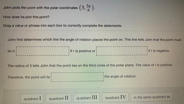 John plots the point with the polar coordinates
(3,5).
How does he plot this point?
Drag a value or phrase into each box to correctly complete the statements.
John first determines which line the angle of rotation places the point on. This line tells John that the point must
if r is negative.
lie in
ifr is positive or
The radius of 3 tells John that the point lies on the third circle of the polar plane. The value of r is positive.
Therefore, the point will lie
the angle of rotation.
quadrant I
quadrant II
quadrant III
quadrant IV
in the same quadrant as