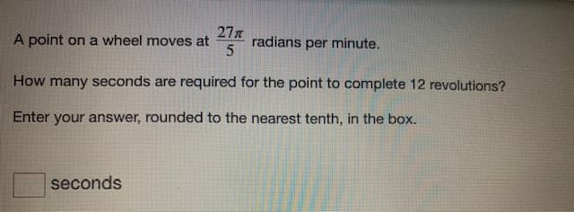 A point on a wheel moves at
27
radians
per minute.
How many seconds are required for the point to complete 12 revolutions?
Enter your answer, rounded to the nearest tenth, in the box.
seconds
