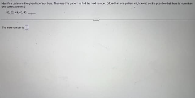 Identify a pattern in the given list of numbers. Then use this pattern to find the next number. (More than one pattern might exist, so it is possible that there is more than
one correct answer.)
55, 52, 49, 46, 43,
The next number is