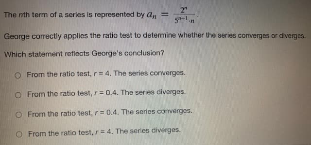 2"
The nth term of a series is represented by an =
5n+1.n
George correctly applies the ratio test to determine whether the series converges or diverges.
Which statement reflects George's conclusion?
O From the ratio test, r= 4. The series converges.
O From the ratio test, r = 0.4. The series diverges.
O From the ratio test, r = 0.4. The series converges.
O From the ratio test, r = 4. The series diverges.
