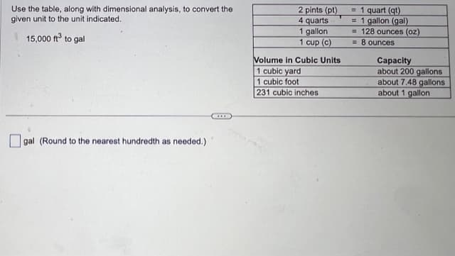 **Converting Cubic Feet to Gallons Using Dimensional Analysis**

To convert 15,000 cubic feet to gallons, utilize the provided conversion table along with dimensional analysis. 

**Conversion Factors:**
- 2 pints (pt) = 1 quart (qt)
- 4 quarts = 1 gallon (gal)
- 1 gallon = 128 ounces (oz)
- 1 cup (c) = 8 ounces

**Volume in Cubic Units and Their Capacities:**
- 1 cubic yard = about 200 gallons
- 1 cubic foot = about 7.48 gallons
- 231 cubic inches = about 1 gallon

**Conversion Process:**
Given 15,000 cubic feet, use the conversion factor from cubic feet to gallons:

\[ \text{15,000 cubic feet} \times \frac{7.48 \text{ gallons}}{1 \text{ cubic foot}} \]

Calculate and round the result to the nearest hundredth as needed.

\[ \boxed{\phantom{\text{gal (Round to the nearest hundredth as needed.)}}}\]

This process effectively demonstrates how to convert from one volume unit to another by multiplying with appropriate conversion factors.