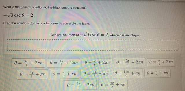 What is the general solution to the trigonometric equation?
-V3 csc 0 = 2
Drag the solutions to the box to correctly complete the table.
General solution of -V3 csc 0 = 2, where n is an integer
%3D
0=D플 +2m
0 = 4 + 2an
θ=D + 2mm
0 = 4 + 2an
0 = + 2an
3.
6.
0 = + an
4
0 = + an
0 = ²" + an
0 =
11x
%3D
+ an
0 = + an
%3D
%3D
6.
0 = 2 + 2an
0 = S + an

