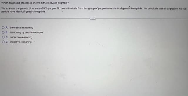 Which reasoning process is shown in the following example?
We examine the genetic blueprints of 500 people. No two individuals from this group of people have identical genetic blueprints. We conclude that for all people, no two
people have identical genetic blueprints.
OA. theoretical reasoning
OB. reasoning by counterexample
OC. deductive reasoning
OD. inductive reasoning