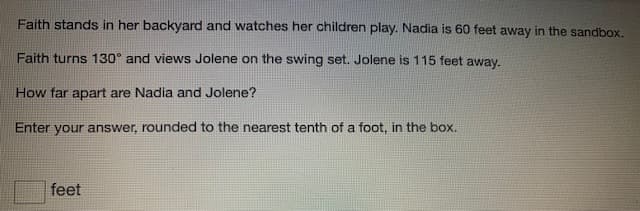 Faith stands in her backyard and watches her children play. Nadia is 60 feet away in the sandbox.
Faith turns 130° and views Jolene on the swing set. Jolene is 115 feet away.
How far apart are Nadia and Jolene?
Enter your answer, rounded to the nearest tenth of a foot, in the box.
feet
