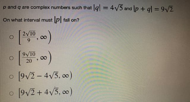 p and q are complex numbers such that |a| = 4√5 and lp + ql = 9√/2.
-
On what interval must lp fall on?
O
[2√10,00)
9
O
9√10
20
0,00)
o
[9√2-4√5,00)
o [9√2+4√5,00)