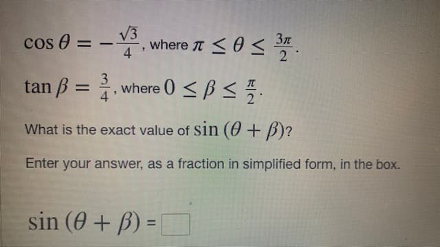 cos 0 =
4
V3
where T <0< .
-
2
3
tan B
, where 0 <B < .
%3D
4
What is the exact value of Sin (0+ B)?
Enter your answer, as a fraction in simplified form, in the box.
sin (0 + B) =
