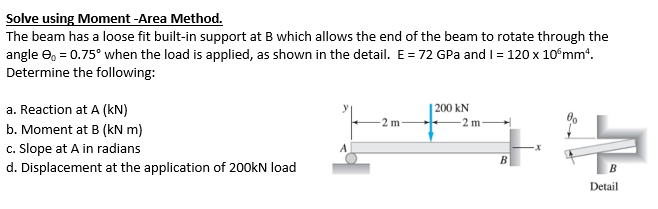 Solve using Moment -Area Method.
The beam has a loose fit built-in support at B which allows the end of the beam to rotate through the
angle e, = 0.75° when the load is applied, as shown in the detail. E= 72 GPa and I = 120 x 10°mm“.
Determine the following:
a. Reaction at A (kN)
b. Moment at B (kN m)
|200 kN
2 m
2 m
c. Slope at A in radians
d. Displacement at the application of 200kN load
B
Detail
