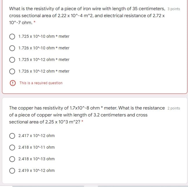 What is the resistivity of a piece of iron wire with length of 35 centimeters, 3 points
cross sectional area of 2.22 x 10^-4 m^2, and electrical resistance of 2.72 x
10^-7 ohm. *
1.725 x 10^-10 ohm * meter
1.726 x 10^-10 ohm * meter
O 1.725 x 10^-12 ohm * meter
1.726 x 10^-12 ohm * meter
O This is a required question
The copper has resistivity of 1.7x10^-8 ohm * meter. What is the resistance 2 points
of a piece of copper wire with length of 3.2 centimeters and cross
sectional area of 2.25 x 10^3 m^2? *
2.417 x 10^-12 ohm
2.418 x 10^-11 ohm
2.418 x 10^-13 ohm
2.419 x 10^-12 ohm
