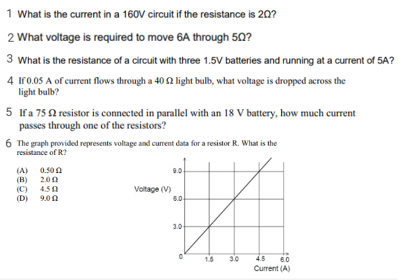 1 What is the current in a 160V circuit if the resistance is 20?
2 What voltage is required to move 6A through 50?
3 What is the resistance of a circuit with three 1.5V batteries and running at a current of 5A?
4 If0.05 A of current flows through a 40 2 light bulb, what voltage is dropped across the
light bulb?
5 If a 75 Q resistor is connected in parallel with an 18 V battery, how much current
passes through one of the resistors?
6 The graph provided represents voltage and current data for a resistor R. What is the
resistance of R?
(A)
(B)
0.50 2
9.0
2.0 2
(C)
(D)
4.5 2
Voltage (V)
9.0 0
6.0-
3.0
1.5
3.0
4.5
6.0
Current (A)
is
