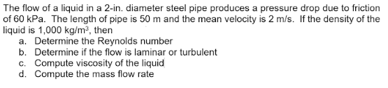 The flow of a liquid in a 2-in. diameter steel pipe produces a pressure drop due to friction
of 60 kPa. The length of pipe is 50 m and the mean velocity is 2 m/s. If the density of the
liquid is 1,000 kg/m³, then
a. Determine the Reynolds number
b. Determine if the flow is laminar or turbulent
c. Compute viscosity of the liquid
d. Compute the mass flow rate