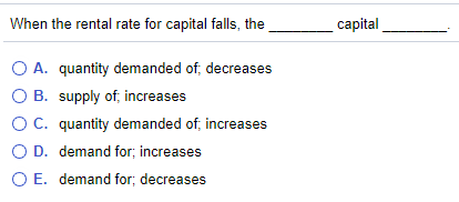 When the rental rate for capital falls, the
capital
O A. quantity demanded of, decreases
O B. supply of, increases
OC. quantity demanded of, increases
O D. demand for; increases
O E. demand for; decreases
