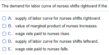 The demand for labor curve of nurses shifts rightward if the
O A. supply of labor curve for nurses shifts rightward.
O B. value of marginal product of nurses increases.
OC. wage rate paid to nurses rises.
O D. supply of labor curve for nurses shifts leftward.
O E. wage rate paid to nurses falls.
