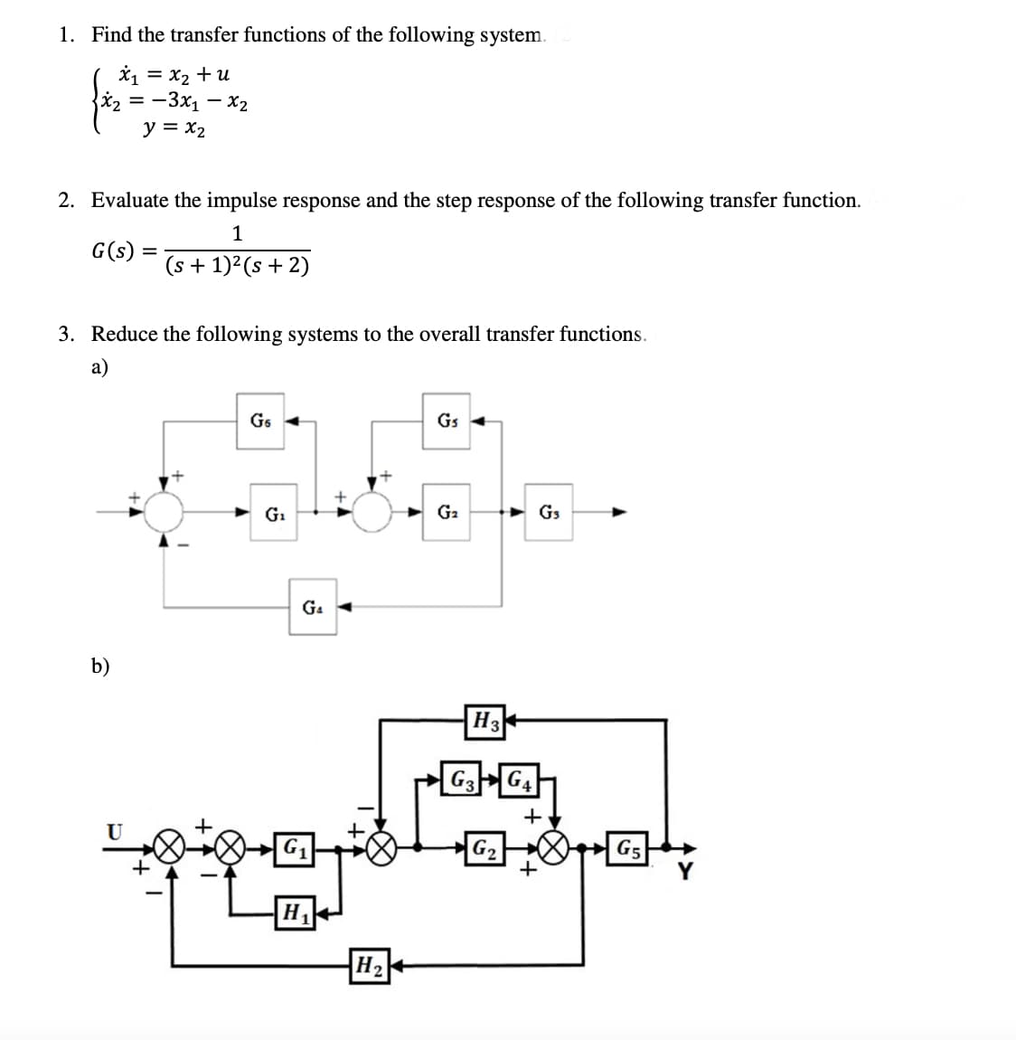 1. Find the transfer functions of the following system.
X1 = x2 +u
X2 = -3x1 – x2
y = x2
2. Evaluate the impulse response and the step response of the following transfer function.
1
G(s)
(s + 1)²(s + 2)
3. Reduce the following systems to the overall transfer functions.
а)
Gs
Gs
G1
G2
G3
G4
b)
H3+
|G2
G5
H,
H
+A
