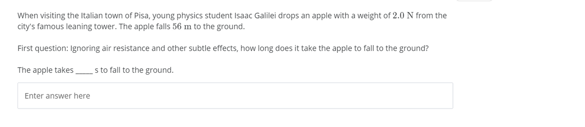 When visiting the Italian town of Pisa, young physics student Isaac Galilei drops an apple with a weight of 2.0 N from the
city's famous leaning tower. The apple falls 56 m to the ground.
First question: Ignoring air resistance and other subtle effects, how long does it take the apple to fall to the ground?
The apple takes
s to fall to the ground.
Enter answer here
