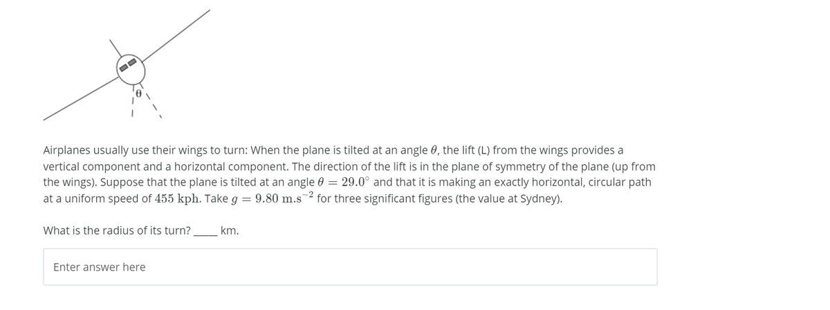 Airplanes usually use their wings to turn: When the plane is tilted at an angle 0, the lift (L) from the wings provides a
vertical component and a horizontal component. The direction of the lift is in the plane of symmetry of the plane (up from
the wings). Suppose that the plane is tilted at an angle 0 = 29.0° and that it is making an exactly horizontal, circular path
at a uniform speed of 455 kph. Take g = 9.80 m.s2 for three significant figures (the value at Sydney).
What is the radius of its turn?
km.
Enter answer here
