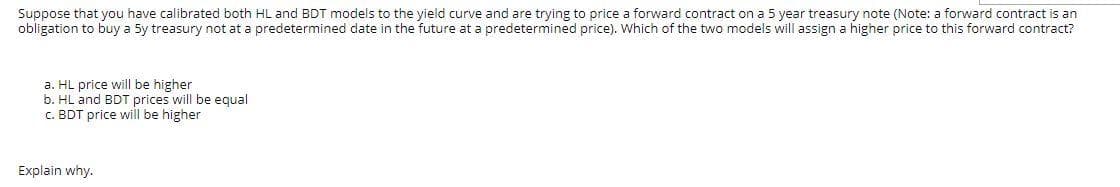 Suppose that you have calibrated both HL and BDT models to the yield curve and are trying to price a forward contract on a 5 year treasury note (Note: a forward contract is an
obligation to buy a 5y treasury not at a predetermined date in the future at a predetermined price). Which of the two models will assign a higher price to this forward contract?
a. HL price will be higher
b. HL and BDT prices will be equal
c. BDT price will be higher
Explain why.
