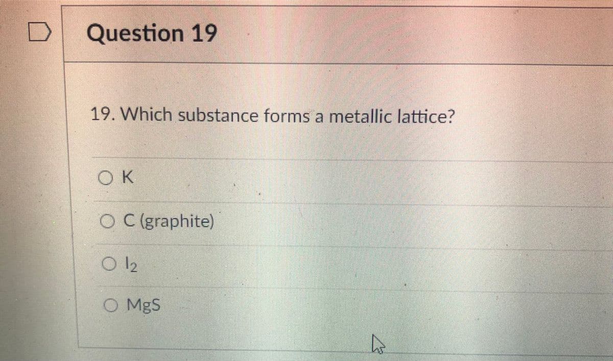 Question 19
19. Which substance forms a metallic lattice?
OK
O C (graphite)
O MgS
