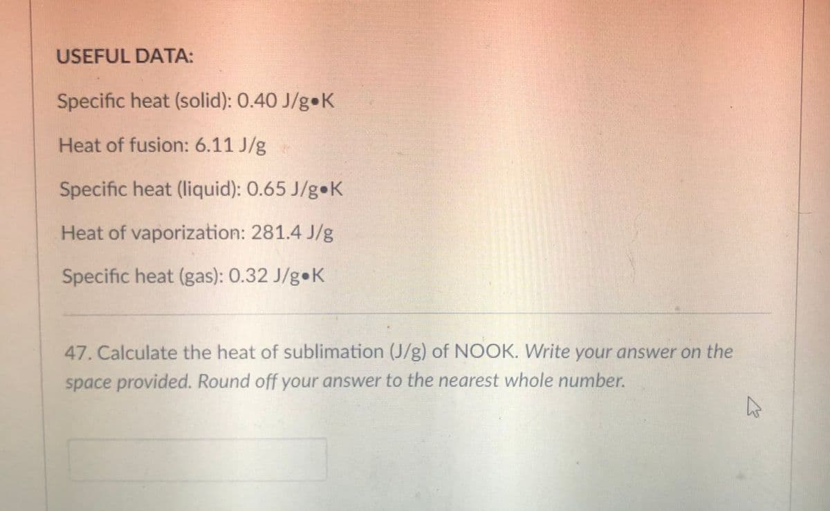 USEFUL DATA:
Specific heat (solid): 0.40 J/g K
Heat of fusion: 6.11 J/g
Specific heat (liquid): 0.65 J/g K
Heat of vaporization: 281.4 J/g
Specific heat (gas): 0.32 J/g•K
47. Calculate the heat of sublimation (J/g) of NOOK. Write your answer on the
space provided. Round off your answer to the nearest whole number.
