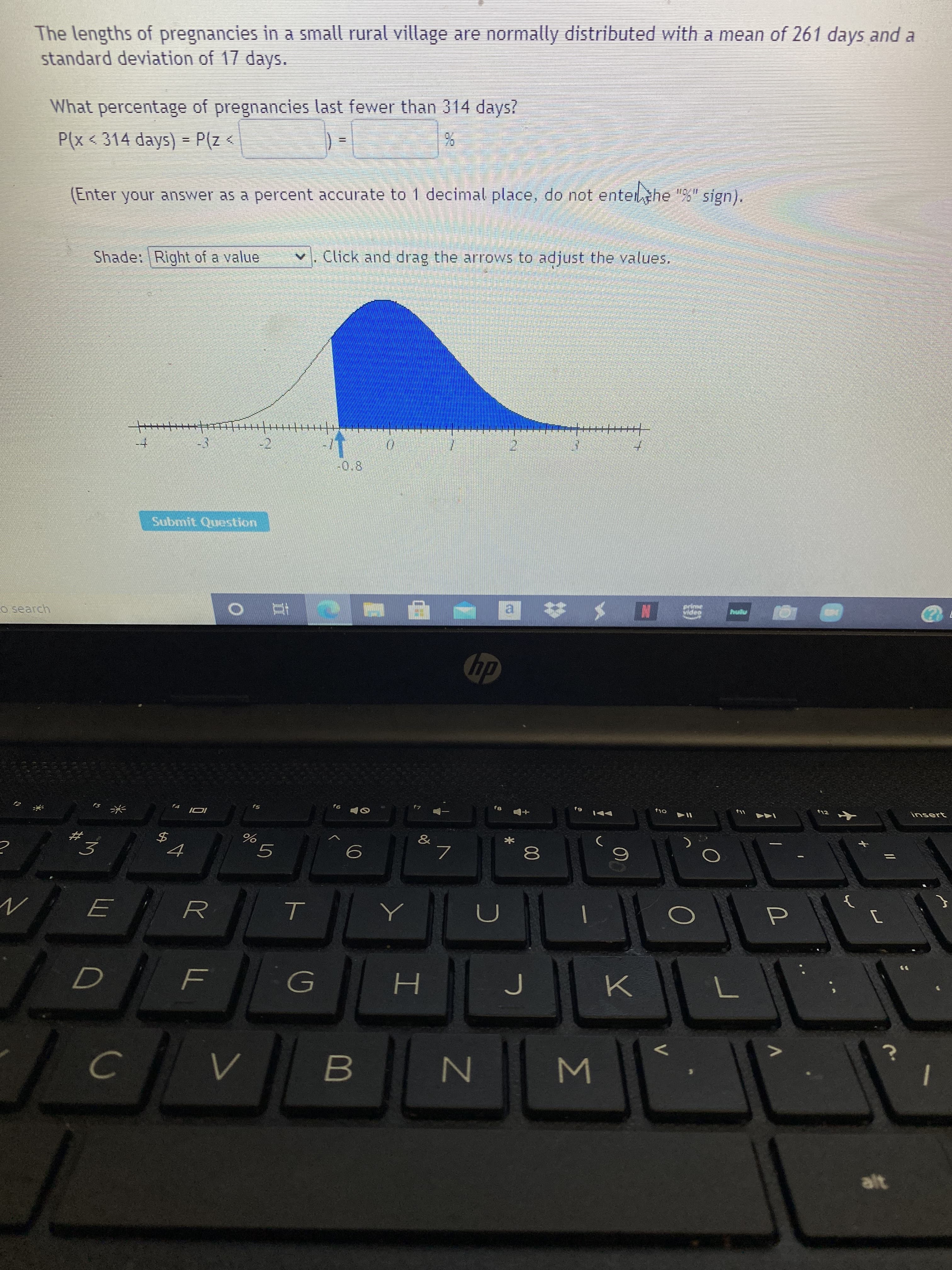 The lengths of pregnancies in a small rural village are normally distributed with a mean of 261 days and a
standard deviation of 17 days.
What percentage of pregnancies last fewer than 314 days?
P(x < 314 days) = P(z<
