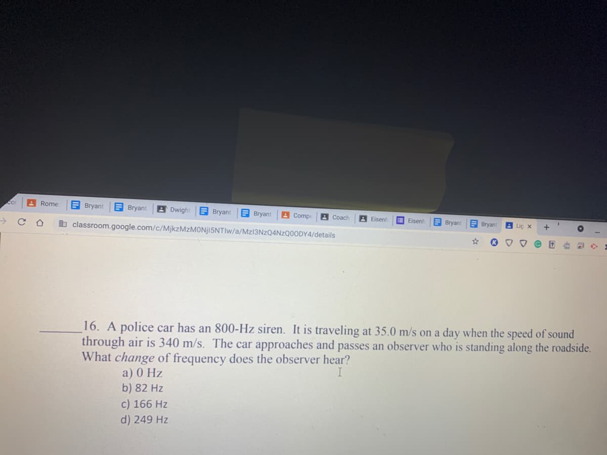 Co
Rome
A Bryant
A Bryant
B Dwight
E Bryant
A Bryant
A Compe
A Coach
A Eisenh
A Bryant
E Eisenh
E Bryant
A Lic x
b classroom.google.com/c/MjkzMzMONjl5NTIw/a/MZ13NZQ4NZQ0ODY4/details
16. A police car has an 800-Hz siren. It is traveling at 35.0 m/s on a day when the speed of sound
through air is 340 m/s. The car approaches and passes an observer who is standing along the roadside.
What change of frequency does the observer hear?
I
a) 0 Hz
b) 82 Hz
c) 166 Hz
d) 249 Hz
