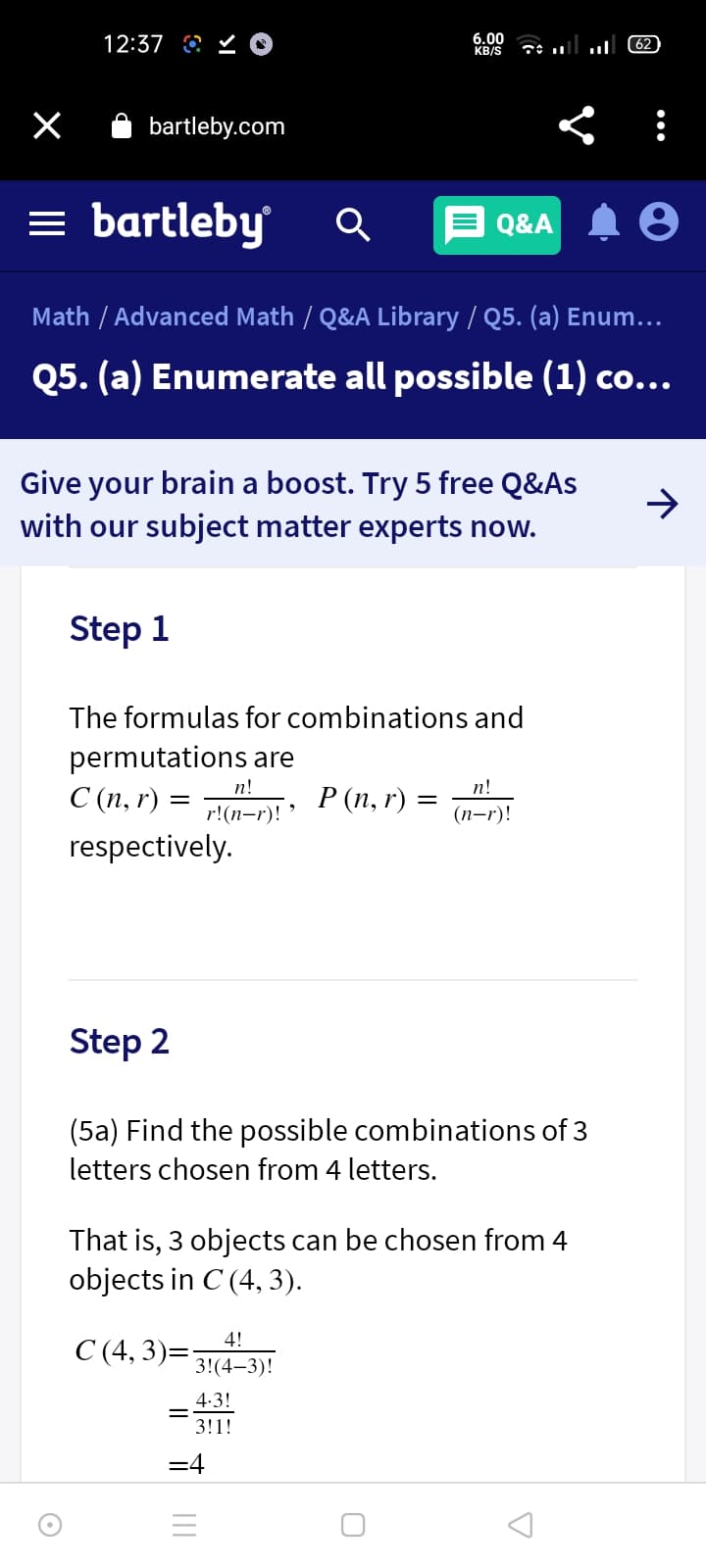 12:37 O Y O
6.00
KB/S
62
bartleby.com
= bartleby
Q&A
Math / Advanced Math / Q&A Library / Q5. (a) Enum...
Q5. (a) Enumerate all possible (1) co...
Give your brain a boost. Try 5 free Q&As
with our subject matter experts now.
->
Step 1
The formulas for combinations and
permutations are
п!
n!
C (n, r) =
Р(п, г) %—
r!(n-r)!
(п-г)!
respectively.
Step 2
(5a) Find the possible combinations of 3
letters chosen from 4 letters.
That is, 3 objects can be chosen from 4
objects in C (4, 3).
4!
C (4, 3)=
3!(4-3)!
4.3!
3!1!
=4
