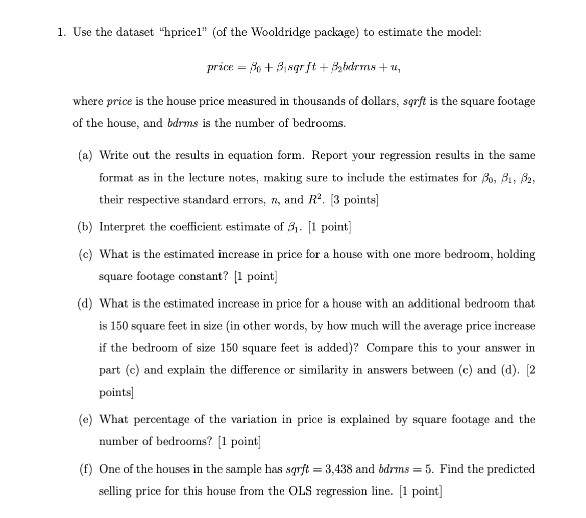 1. Use the dataset "hpricel" (of the Wooldridge package) to estimate the model:
Bo+Bisqrft + B₂bdrms + u,
where price is the house price measured in thousands of dollars, sqrft is the square footage
of the house, and bdrms is the number of bedrooms.
price
=
(a) Write out the results in equation form. Report your regression results in the same
format as in the lecture notes, making sure to include the estimates for Bo, B1, B2,
their respective standard errors, n, and R². [3 points]
(b) Interpret the coefficient estimate of 3₁. [1 point]
(c) What is the estimated increase in price for a house with one more bedroom, holding
square footage constant? [1 point]
(d) What is the estimated increase in price for a house with an additional bedroom that
is 150 square feet in size (in other words, by how much will the average price increase
if the bedroom of size 150 square feet is added)? Compare this to your answer in
part (c) and explain the difference or similarity in answers between (c) and (d). [2
points]
(e) What percentage of the variation in price is explained by square footage and the
number of bedrooms? [1 point]
(f) One of the houses in the sample has sqrft = 3,438 and bdrms = 5. Find the predicted
selling price for this house from the OLS regression line. [1 point]