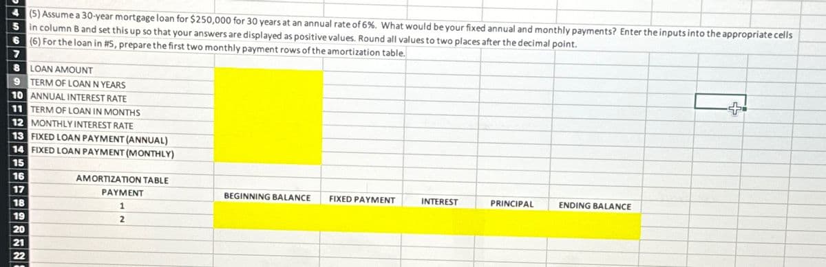 4 (5) Assume a 30-year mortgage loan for $250,000 for 30 years at an annual rate of 6%. What would be your fixed annual and monthly payments? Enter the inputs into the appropriate cells
5 in column B and set this up so that your answers are displayed as positive values. Round all values to two places after the decimal point.
6 (6) For the loan in #5 , prepare the first two monthly payment rows of the amortization table.
7
8 LOAN AMOUNT
9 TERM OF LOAN N YEARS
10 ANNUAL INTEREST RATE
11 TERM OF LOAN IN MONTHS
12 MONTHLY INTEREST RATE
13 FIXED LOAN PAYMENT (ANNUAL)
14 FIXED LOAN PAYMENT (MONTHLY)
15
16
17
18
19
20
21
22
AMORTIZATION TABLE
PAYMENT
1
2
BEGINNING BALANCE
FIXED PAYMENT
INTEREST
PRINCIPAL
ENDING BALANCE