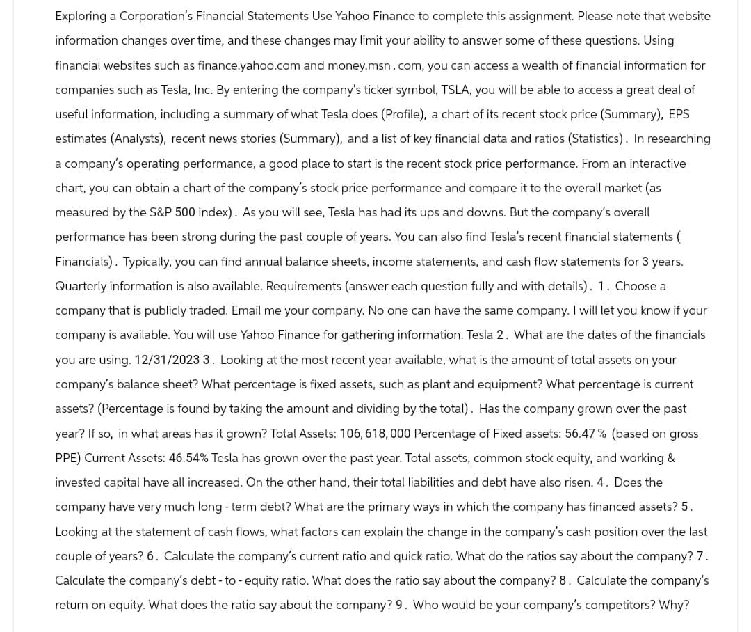 Exploring a Corporation's Financial Statements Use Yahoo Finance to complete this assignment. Please note that website
information changes over time, and these changes may limit your ability to answer some of these questions. Using
financial websites such as finance.yahoo.com and money.msn.com, you can access a wealth of financial information for
companies such as Tesla, Inc. By entering the company's ticker symbol, TSLA, you will be able to access a great deal of
useful information, including a summary of what Tesla does (Profile), a chart of its recent stock price (Summary), EPS
estimates (Analysts), recent news stories (Summary), and a list of key financial data and ratios (Statistics). In researching
a company's operating performance, a good place to start is the recent stock price performance. From an interactive
chart, you can obtain a chart of the company's stock price performance and compare it to the overall market (as
measured by the S&P 500 index). As you will see, Tesla has had its ups and downs. But the company's overall
performance has been strong during the past couple of years. You can also find Tesla's recent financial statements (
Financials). Typically, you can find annual balance sheets, income statements, and cash flow statements for 3 years.
Quarterly information is also available. Requirements (answer each question fully and with details). 1. Choose a
company that is publicly traded. Email me your company. No one can have the same company. I will let you know if your
company is available. You will use Yahoo Finance for gathering information. Tesla 2. What are the dates of the financials
you are using. 12/31/2023 3. Looking at the most recent year available, what is the amount of total assets on your
company's balance sheet? What percentage is fixed assets, such as plant and equipment? What percentage is current
assets? (Percentage is found by taking the amount and dividing by the total). Has the company grown over the past
year? If so, in what areas has it grown? Total Assets: 106, 618,000 Percentage of Fixed assets: 56.47% (based on gross
PPE) Current Assets: 46.54% Tesla has grown over the past year. Total assets, common stock equity, and working &
invested capital have all increased. On the other hand, their total liabilities and debt have also risen. 4. Does the
company have very much long-term debt? What are the primary ways in which the company has financed assets? 5.
Looking at the statement of cash flows, what factors can explain the change in the company's cash position over the last
couple of years? 6. Calculate the company's current ratio and quick ratio. What do the ratios say about the company? 7.
Calculate the company's debt-to-equity ratio. What does the ratio say about the company? 8. Calculate the company's
return on equity. What does the ratio say about the company? 9. Who would be your company's competitors? Why?