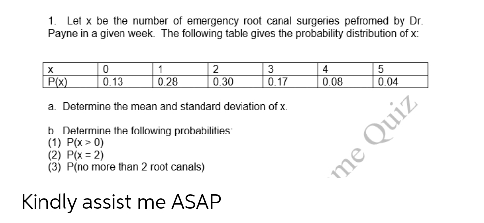 1. Let x be the number of emergency root canal surgeries pefromed by Dr.
Payne in a given week. The following table gives the probability distribution of x:
ton lo 08
3
0.17
4
10 28 T630
P(x)
0.13
0.28
0.04
a. Determine the mean and standard deviation of x.
b. Determine the following probabilities:
(1) P(x > 0)
(2) P(x = 2)
(3) P(no more than 2 root canals)
Kindly assist me ASAP
me Quiz
