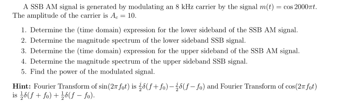 A SSB AM signal is generated by modulating an 8 kHz carrier by the signal m(t) = cos 2000πt.
The amplitude of the carrier is Ac = 10.
1. Determine the (time domain) expression for the lower sideband of the SSB AM signal.
2. Determine the magnitude spectrum of the lower sideband SSB signal.
3. Determine the (time domain) expression for the upper sideband of the SSB AM signal.
4. Determine the magnitude spectrum of the upper sideband SSB signal.
5. Find the power of the modulated signal.
Hint: Fourier Transform of sin (27 fot) is 8(f+fo)-(f-fo) and Fourier Transform of cos (27 fot)
is 8(ƒ + fo) +18(ƒ - fo).