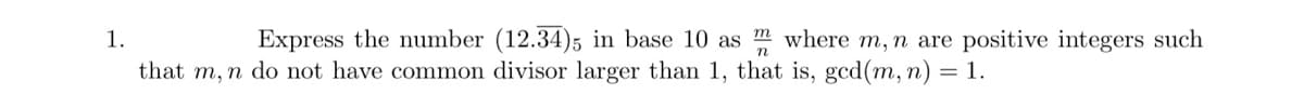 1.
n
Express the number (12.34)5 in base 10 as m where m, n are positive integers such
that m, n do not have common divisor larger than 1, that is, gcd(m, n) = 1.