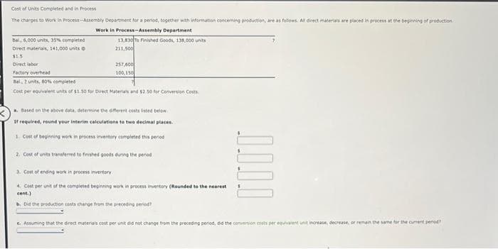 Cost of Units Completed and in Process
The charges to Work in Process-Assembly Department for a period, together with information concerning production, are as follows. All direct materials are placed in process at the beginning of production.
Work in Process-Assembly Department
Bal, 6,000 units, 35% completed
Direct materials, 141,000 units
$1.5
Direct labor
Factory overhead
Bal 2 units, 80% completed
13,830 To Finished Goods, 138,000 units
211,500
257,600
100,150
Cost per equivalent units of $1.50 for Direct Materials and $2.50 for Conversion Costs
a. Based on the above data, determine the different costs listed below.
If required, round your interim calculations to two decimal places.
1. Cost of beginning work in process inventory completed this period
2. Cost of units transferred to finished goods during the pend
3. Cost of ending work in process inventory
4. Cost per unit of the completed beginning work in process inventory (Rounded to the nearest
cent.)
b. Did the production costs change from the preceding period?
1.1.1.1
Assuming that the direct materials cost per unit did not change from the preceding period, did the conversion costs per equivalent unit increase, decrease, or remain the same for the current period?