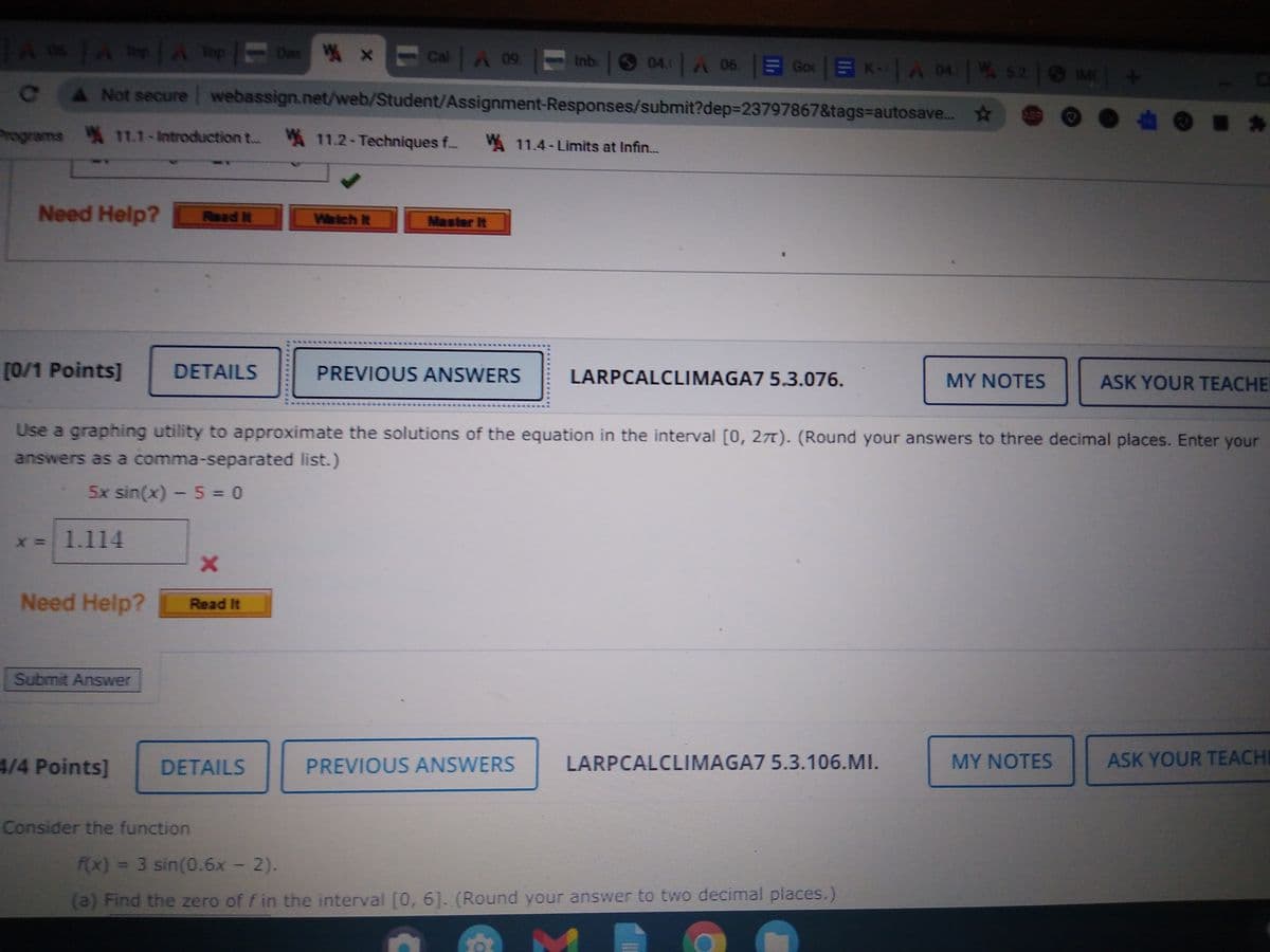 As A A TepDas X Cal A 09. Inb 04. A 06. E Goc E K-A 04 52 MC
Not secure webassign.net/web/Student/Assignment-Responses/submit?dep323797867&tags=autosave..
rograms 11.1-Introduction t.. 11.2-Techniques f. 11.4- Limits at Infin.
Need Help?
Read it
Waich It
Master It
[0/1 Points]
DETAILS
PREVIOUS ANSWERS
LARPCALCLIMAGA7 5.3.076.
ASK YOUR TEACHE
MY NOTES
Use a graphing utility to approximate the solutions of the equation in the interval [0, 27). (Round your answers to three decimal places. Enter your
answers as a comma-separated list.)
5x sin(x) - 5 = 0
= 1.114
Need Help?
Read It
Submit Answer
4/4 Points]
LARPCALCLIMAGA7 5.3.106.MI.
MY NOTES
ASK YOUR TEACHI
DETAILS
PREVIOUS ANSWERS
Consider the function
fx) = 3 sin(0.6x - 2).
(a) Find the zero of f in the interval [0, 6]. (Round your answer to two decimal places.)
